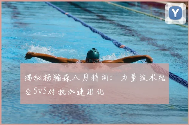 揭秘杨瀚森八月特训：力量技术结合5v5对抗加速进化