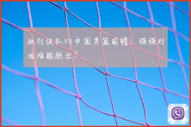 独行侠队vs中国男篮前瞻:强强对话谁能胜出?