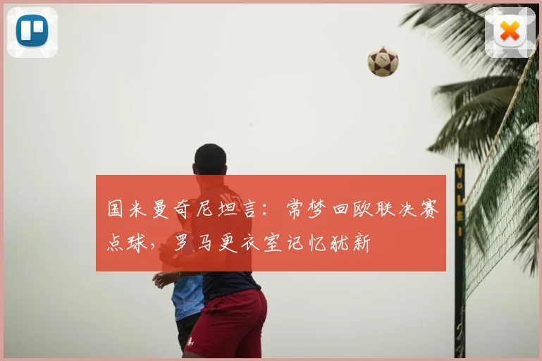 国米曼奇尼坦言：常梦回欧联决赛点球，罗马更衣室记忆犹新