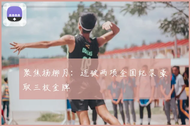 聚焦杨柳月：连破两项全国纪录 豪取三枚金牌