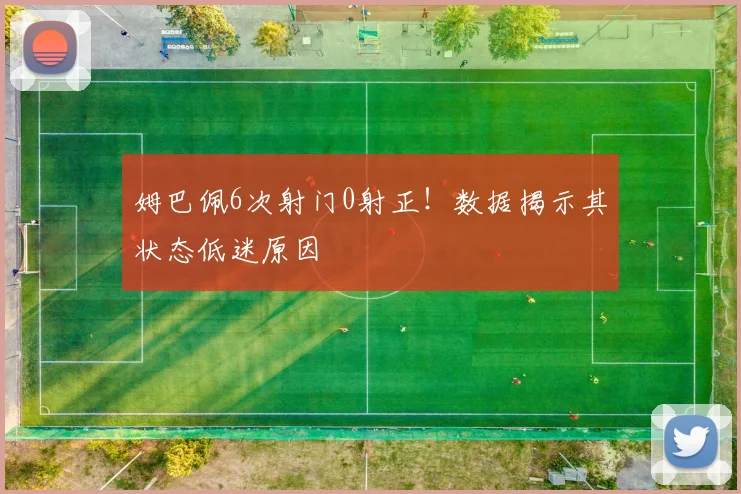 姆巴佩6次射门0射正!数据揭示其状态低迷原因