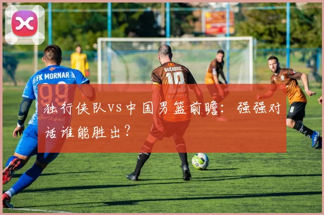 独行侠队vs中国男篮前瞻:强强对话谁能胜出?