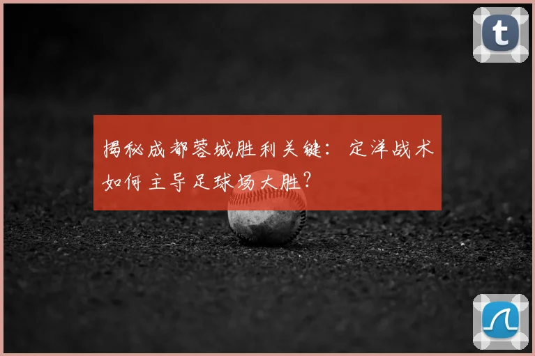 揭秘成都蓉城胜利关键：定洋战术如何主导足球场大胜？