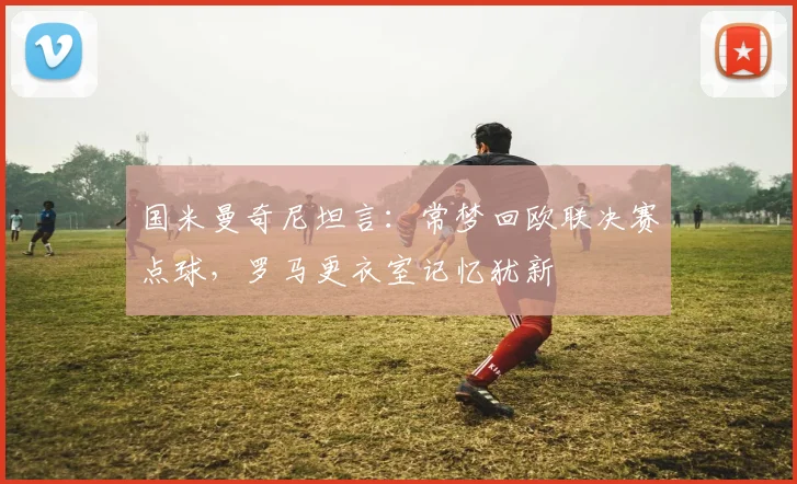 国米曼奇尼坦言：常梦回欧联决赛点球，罗马更衣室记忆犹新