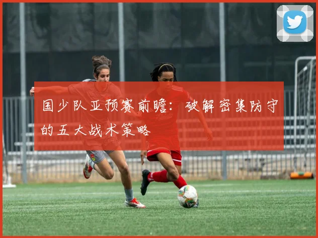 国少队亚预赛前瞻：破解密集防守的五大战术策略