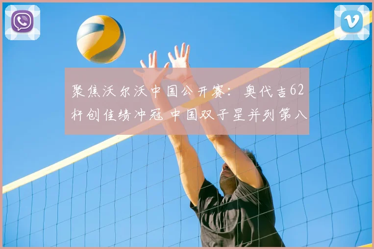 聚焦沃尔沃中国公开赛：奥代吉62杆创佳绩冲冠 中国双子星并列第八