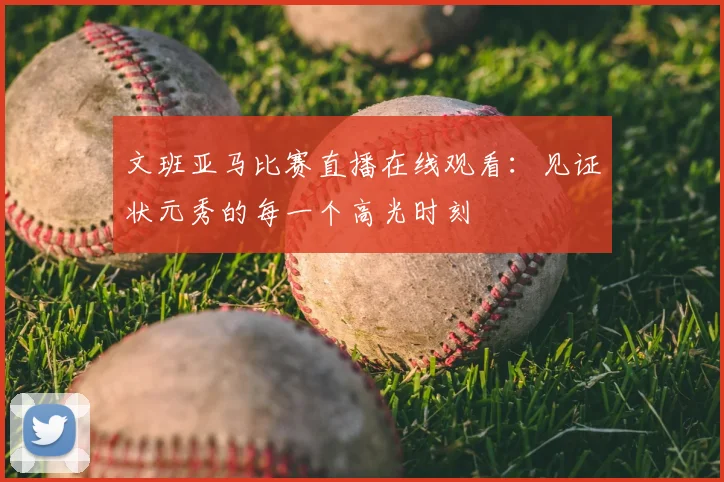文班亚马比赛直播在线观看：见证状元秀的每一个高光时刻