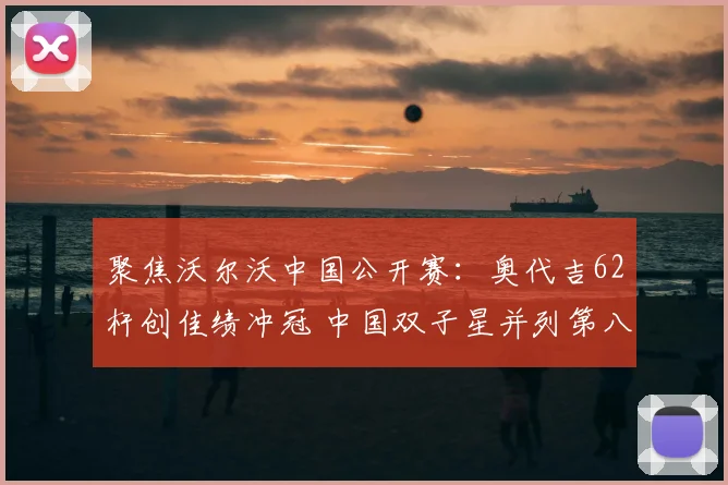 聚焦沃尔沃中国公开赛：奥代吉62杆创佳绩冲冠 中国双子星并列第八