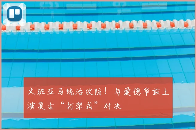 文班亚马统治攻防！与爱德华兹上演复古“打架式”对决