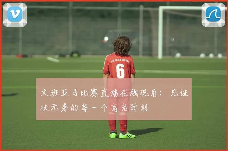 文班亚马比赛直播在线观看:见证状元秀的每一个高光时刻