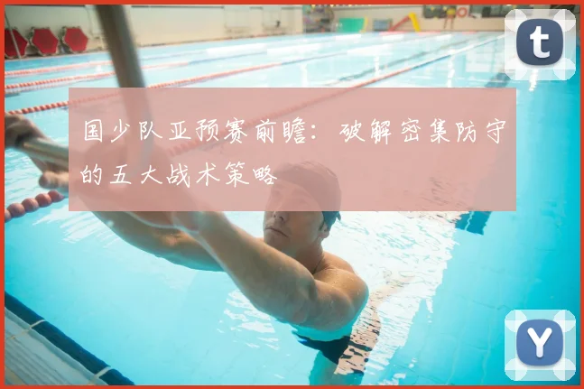 国少队亚预赛前瞻：破解密集防守的五大战术策略