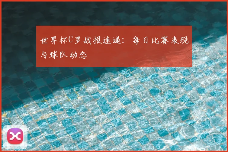 世界杯C罗战报速递：每日比赛表现与球队动态