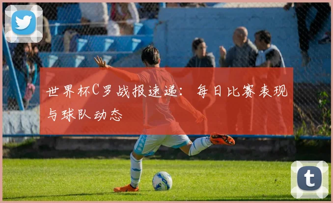 世界杯C罗战报速递：每日比赛表现与球队动态