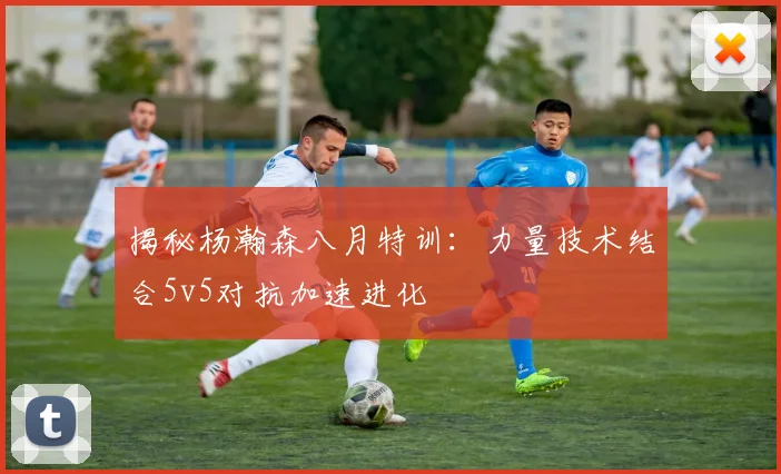 揭秘杨瀚森八月特训：力量技术结合5v5对抗加速进化