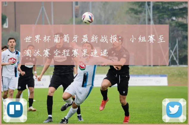 世界杯葡萄牙最新战报：小组赛至淘汰赛全程赛果速递